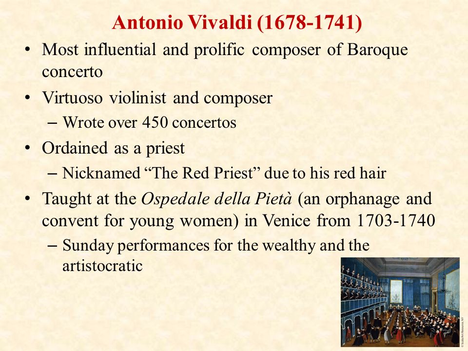 Antonio Vivaldi ( ) Most influential and prolific composer of Baroque concerto Virtuoso violinist and composer – Wrote over 450 concertos Ordained as a priest – Nicknamed The Red Priest due to his red hair Taught at the Ospedale della Pietà (an orphanage and convent for young women) in Venice from – Sunday performances for the wealthy and the artistocratic