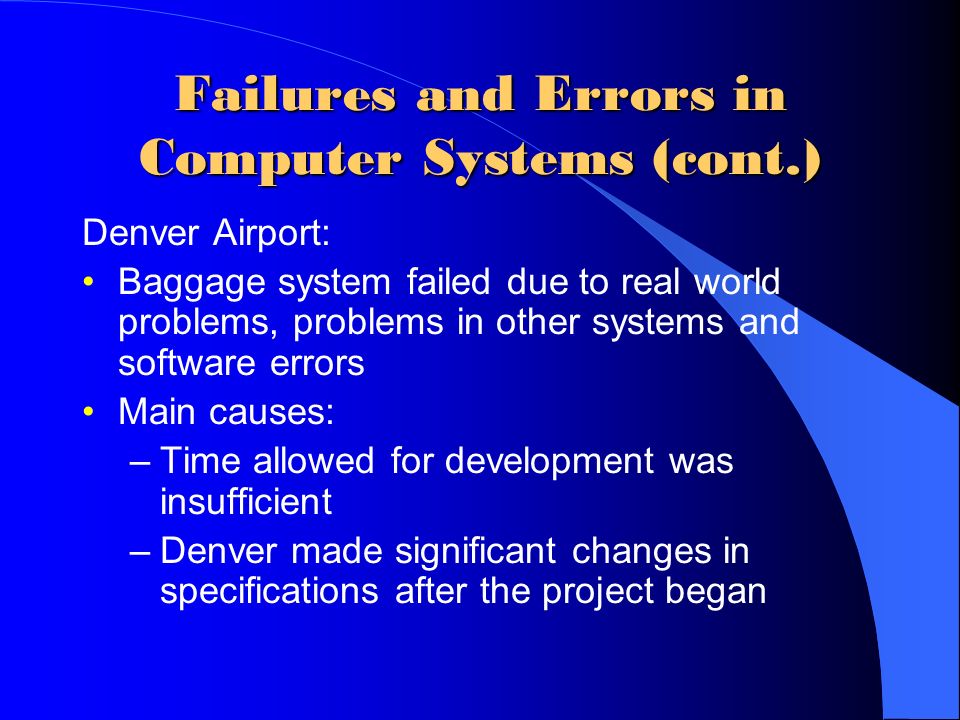 Failures and Errors in Computer Systems (cont.) Denver Airport: Baggage system failed due to real world problems, problems in other systems and software errors Main causes: –Time allowed for development was insufficient –Denver made significant changes in specifications after the project began