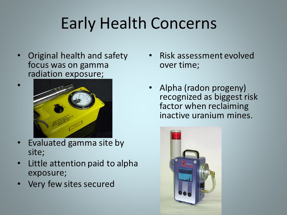 Early Health Concerns Original health and safety focus was on gamma radiation exposure; Evaluated gamma site by site; Little attention paid to alpha exposure; Very few sites secured Risk assessment evolved over time; Alpha (radon progeny) recognized as biggest risk factor when reclaiming inactive uranium mines.