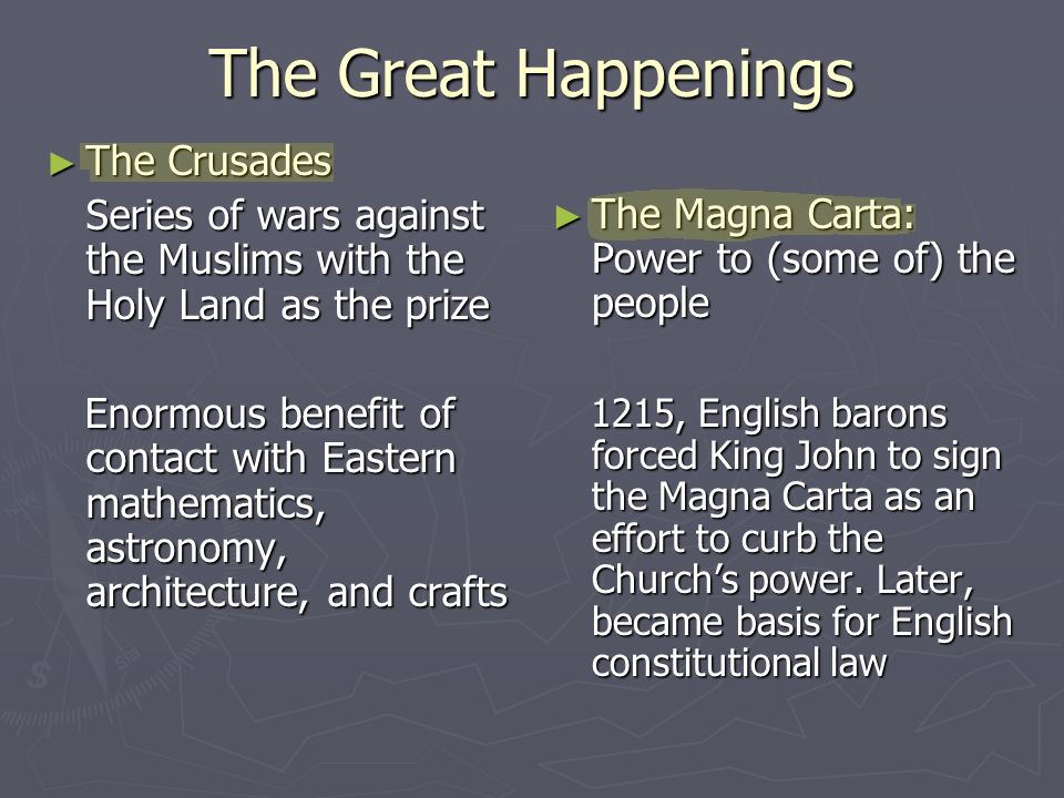 The Great Happenings ► The Crusades Series of wars against the Muslims with the Holy Land as the prize Enormous benefit of contact with Eastern mathematics, astronomy, architecture, and crafts Enormous benefit of contact with Eastern mathematics, astronomy, architecture, and crafts ► The Magna Carta: Power to (some of) the people 1215, English barons forced King John to sign the Magna Carta as an effort to curb the Church’s power.