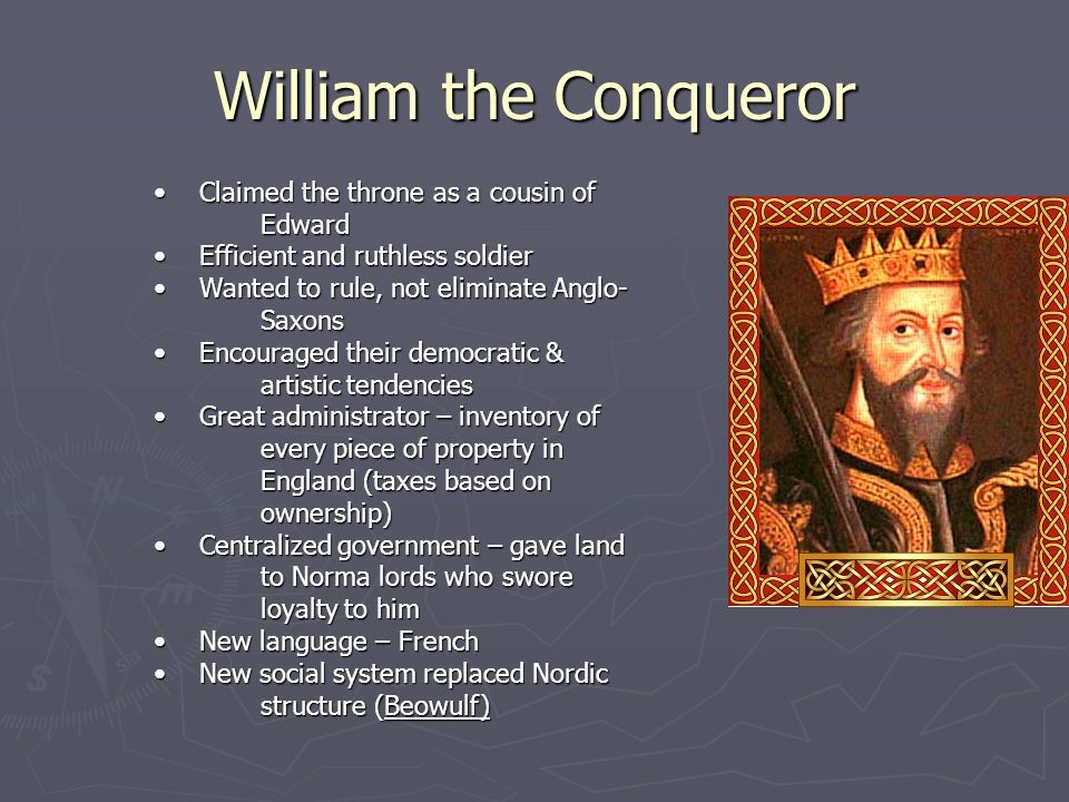William the Conqueror Claimed the throne as a cousin of Edward Claimed the throne as a cousin of Edward Efficient and ruthless soldier Efficient and ruthless soldier Wanted to rule, not eliminate Anglo- Saxons Wanted to rule, not eliminate Anglo- Saxons Encouraged their democratic & artistic tendencies Encouraged their democratic & artistic tendencies Great administrator – inventory of every piece of property in England (taxes based on ownership) Great administrator – inventory of every piece of property in England (taxes based on ownership) Centralized government – gave land to Norma lords who swore loyalty to him Centralized government – gave land to Norma lords who swore loyalty to him New language – French New language – French New social system replaced Nordic structure (Beowulf) New social system replaced Nordic structure (Beowulf)