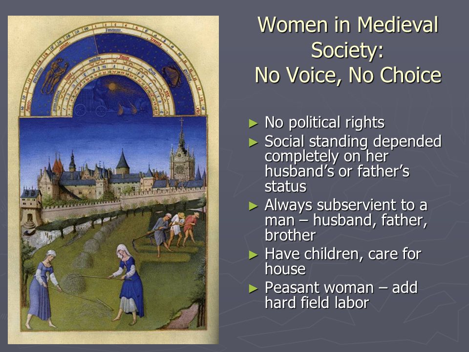 Women in Medieval Society: No Voice, No Choice ► No political rights ► Social standing depended completely on her husband’s or father’s status ► Always subservient to a man – husband, father, brother ► Have children, care for house ► Peasant woman – add hard field labor