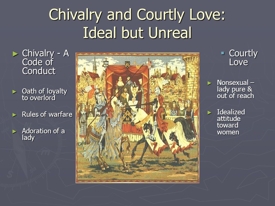 Chivalry and Courtly Love: Ideal but Unreal ► Chivalry - A Code of Conduct ► Oath of loyalty to overlord ► Rules of warfare ► Adoration of a lady  Courtly Love ► Nonsexual – lady pure & out of reach ► Idealized attitude toward women