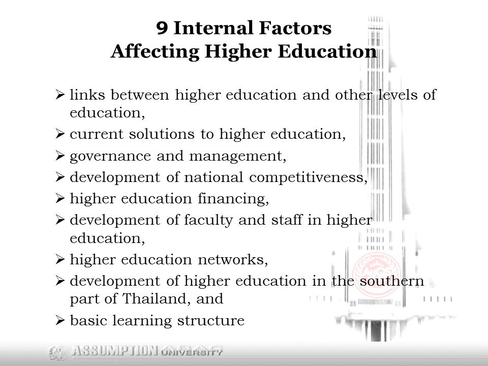 9 Internal Factors Affecting Higher Education  links between higher education and other levels of education,  current solutions to higher education,  governance and management,  development of national competitiveness,  higher education financing,  development of faculty and staff in higher education,  higher education networks,  development of higher education in the southern part of Thailand, and  basic learning structure