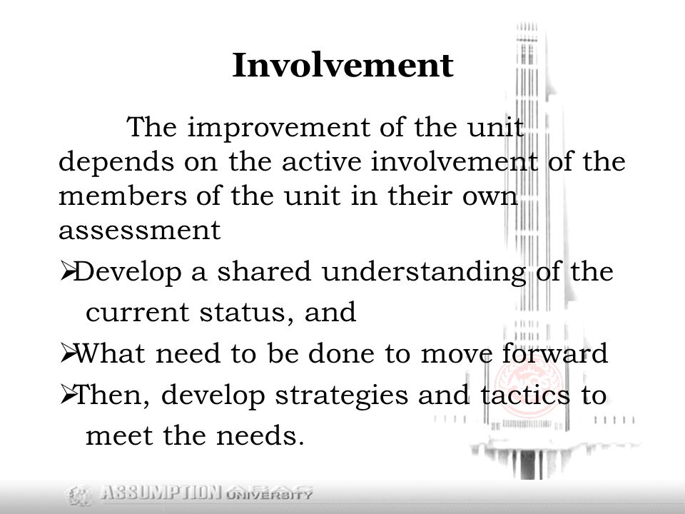 Involvement The improvement of the unit depends on the active involvement of the members of the unit in their own assessment  Develop a shared understanding of the current status, and  What need to be done to move forward  Then, develop strategies and tactics to meet the needs.