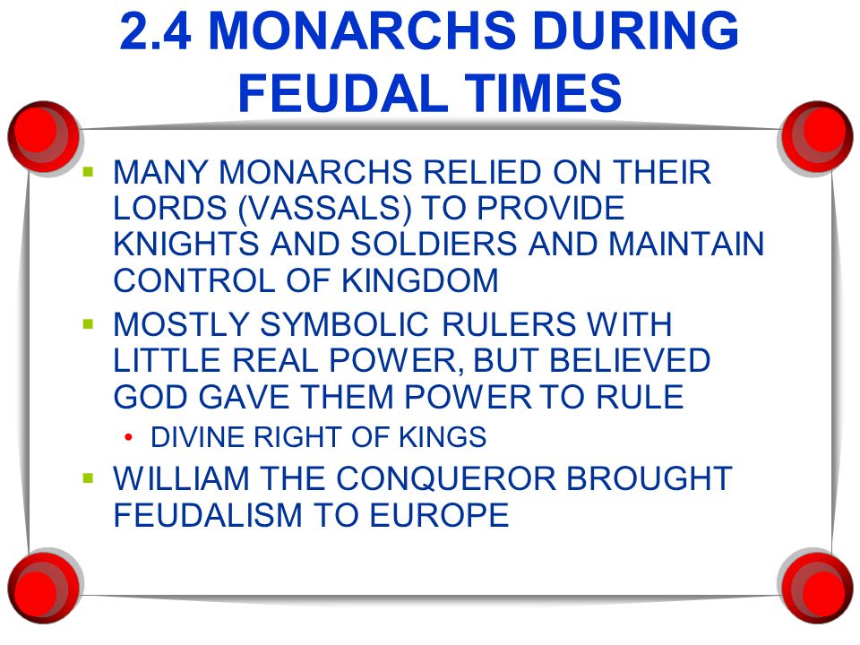 2.4 MONARCHS DURING FEUDAL TIMES  MANY MONARCHS RELIED ON THEIR LORDS (VASSALS) TO PROVIDE KNIGHTS AND SOLDIERS AND MAINTAIN CONTROL OF KINGDOM  MOSTLY SYMBOLIC RULERS WITH LITTLE REAL POWER, BUT BELIEVED GOD GAVE THEM POWER TO RULE DIVINE RIGHT OF KINGS  WILLIAM THE CONQUEROR BROUGHT FEUDALISM TO EUROPE