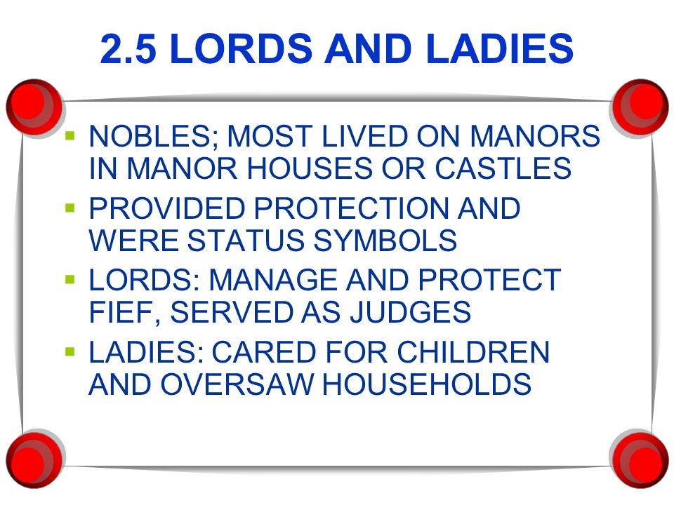 2.5 LORDS AND LADIES  NOBLES; MOST LIVED ON MANORS IN MANOR HOUSES OR CASTLES  PROVIDED PROTECTION AND WERE STATUS SYMBOLS  LORDS: MANAGE AND PROTECT FIEF, SERVED AS JUDGES  LADIES: CARED FOR CHILDREN AND OVERSAW HOUSEHOLDS
