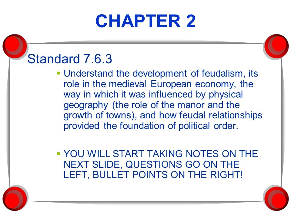 CHAPTER 2 Standard  Understand the development of feudalism, its role in the medieval European economy, the way in which it was influenced by physical geography (the role of the manor and the growth of towns), and how feudal relationships provided the foundation of political order.