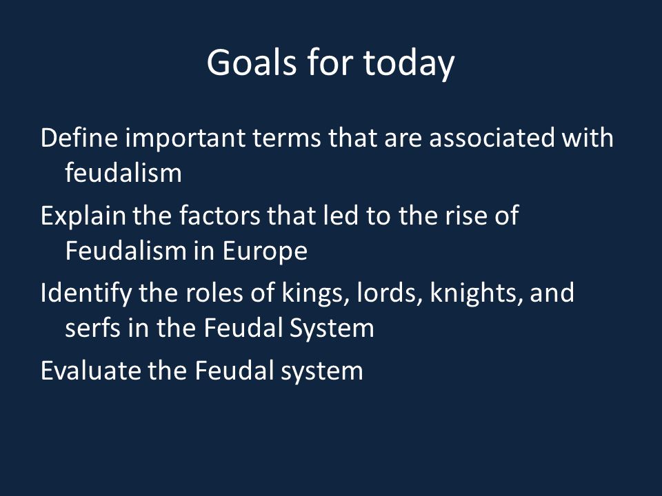 Goals for today Define important terms that are associated with feudalism Explain the factors that led to the rise of Feudalism in Europe Identify the roles of kings, lords, knights, and serfs in the Feudal System Evaluate the Feudal system