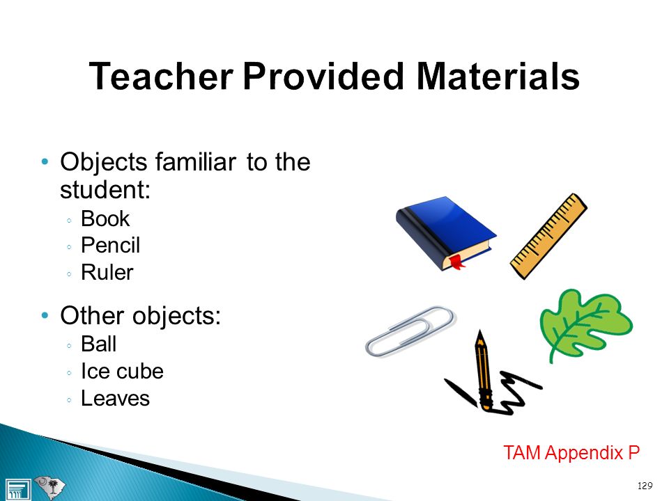 Teacher Provided Materials Objects familiar to the student: ◦ Book ◦ Pencil ◦ Ruler Other objects: ◦ Ball ◦ Ice cube ◦ Leaves TAM Appendix P 129