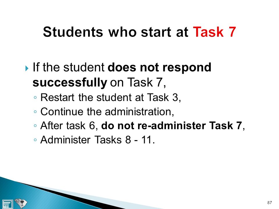  If the student does not respond successfully on Task 7, ◦ Restart the student at Task 3, ◦ Continue the administration, ◦ After task 6, do not re-administer Task 7, ◦ Administer Tasks