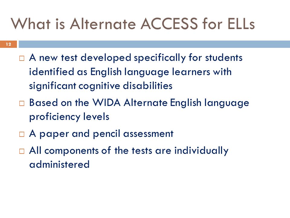 What is Alternate ACCESS for ELLs  A new test developed specifically for students identified as English language learners with significant cognitive disabilities  Based on the WIDA Alternate English language proficiency levels  A paper and pencil assessment  All components of the tests are individually administered 12