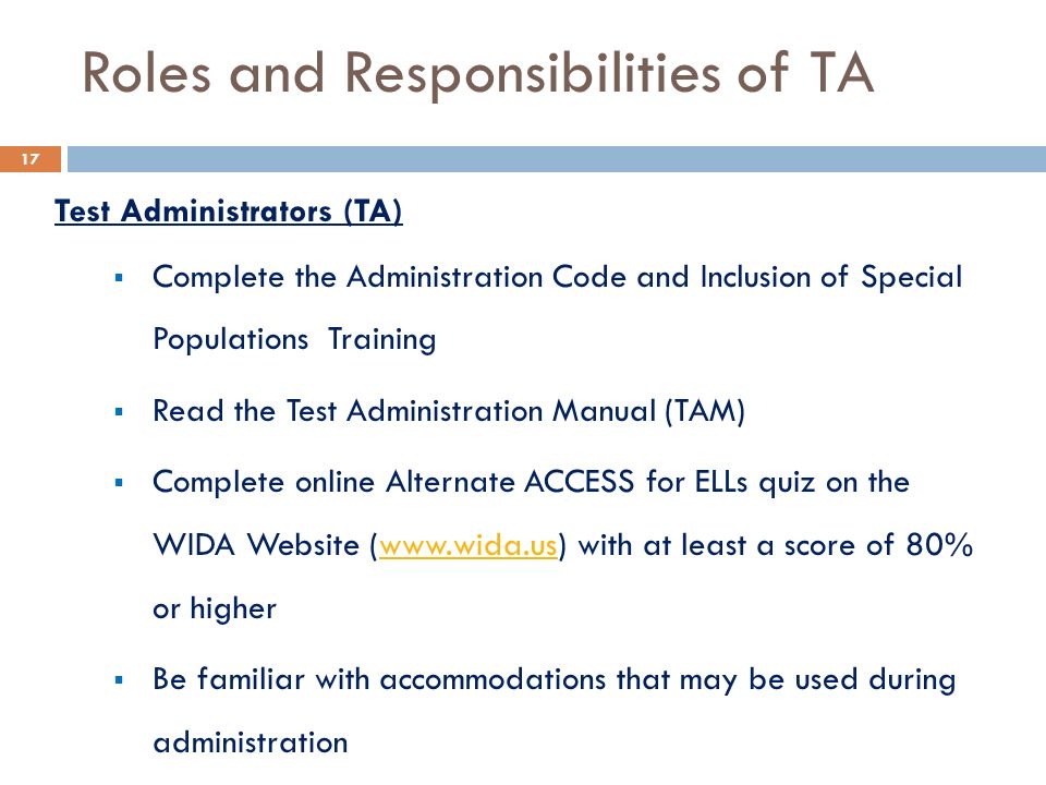 Roles and Responsibilities of TA Test Administrators (TA)  Complete the Administration Code and Inclusion of Special Populations Training  Read the Test Administration Manual (TAM)  Complete online Alternate ACCESS for ELLs quiz on the WIDA Website (  with at least a score of 80% or higherwww.wida.us  Be familiar with accommodations that may be used during administration 17