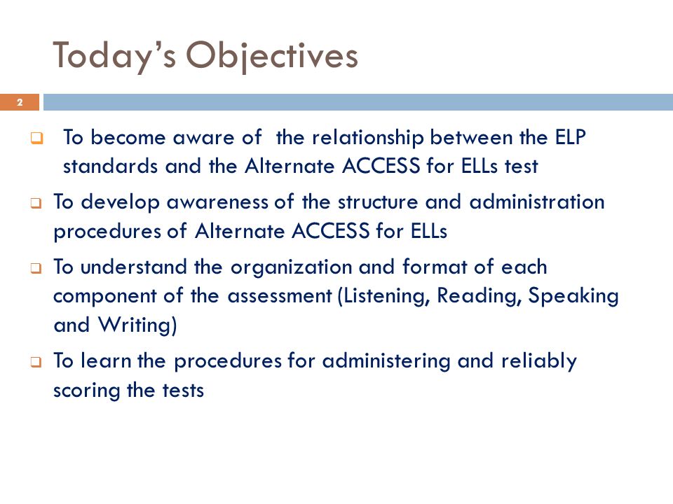 Today’s Objectives  To become aware of the relationship between the ELP standards and the Alternate ACCESS for ELLs test  To develop awareness of the structure and administration procedures of Alternate ACCESS for ELLs  To understand the organization and format of each component of the assessment (Listening, Reading, Speaking and Writing)  To learn the procedures for administering and reliably scoring the tests 2