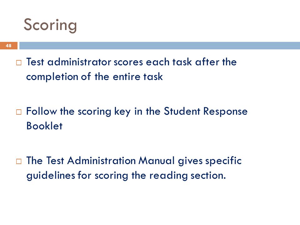 Scoring  Test administrator scores each task after the completion of the entire task  Follow the scoring key in the Student Response Booklet  The Test Administration Manual gives specific guidelines for scoring the reading section.