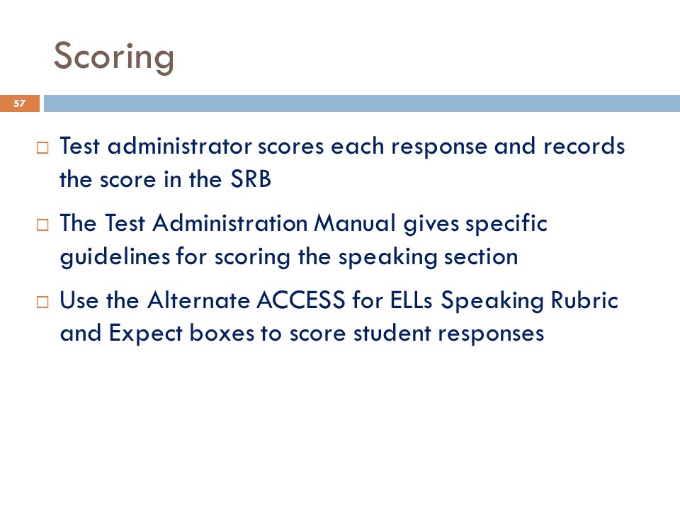 Scoring  Test administrator scores each response and records the score in the SRB  The Test Administration Manual gives specific guidelines for scoring the speaking section  Use the Alternate ACCESS for ELLs Speaking Rubric and Expect boxes to score student responses 57