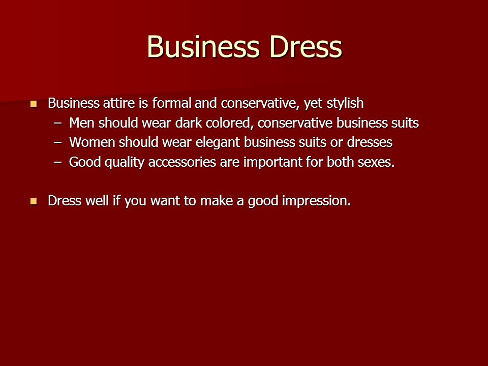 Business Dress Business attire is formal and conservative, yet stylish Business attire is formal and conservative, yet stylish –Men should wear dark colored, conservative business suits –Women should wear elegant business suits or dresses –Good quality accessories are important for both sexes.