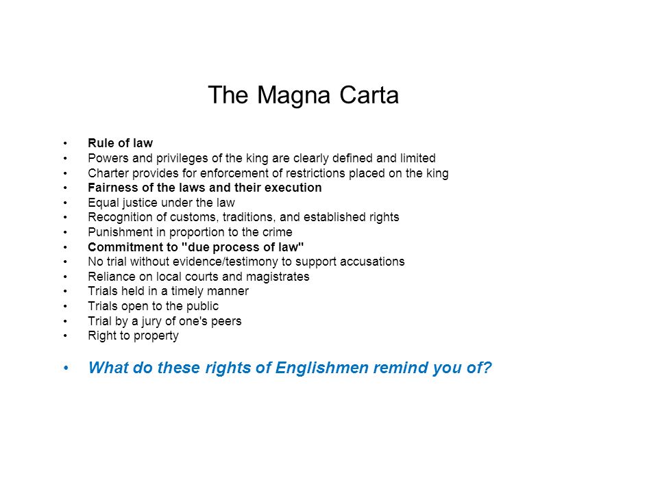 The Magna Carta Rule of law Powers and privileges of the king are clearly defined and limited Charter provides for enforcement of restrictions placed on the king Fairness of the laws and their execution Equal justice under the law Recognition of customs, traditions, and established rights Punishment in proportion to the crime Commitment to due process of law No trial without evidence/testimony to support accusations Reliance on local courts and magistrates Trials held in a timely manner Trials open to the public Trial by a jury of one s peers Right to property What do these rights of Englishmen remind you of
