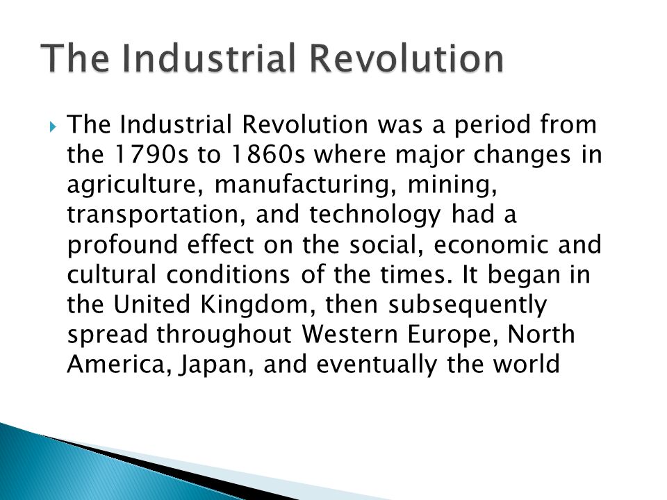  The Industrial Revolution was a period from the 1790s to 1860s where major changes in agriculture, manufacturing, mining, transportation, and technology had a profound effect on the social, economic and cultural conditions of the times.