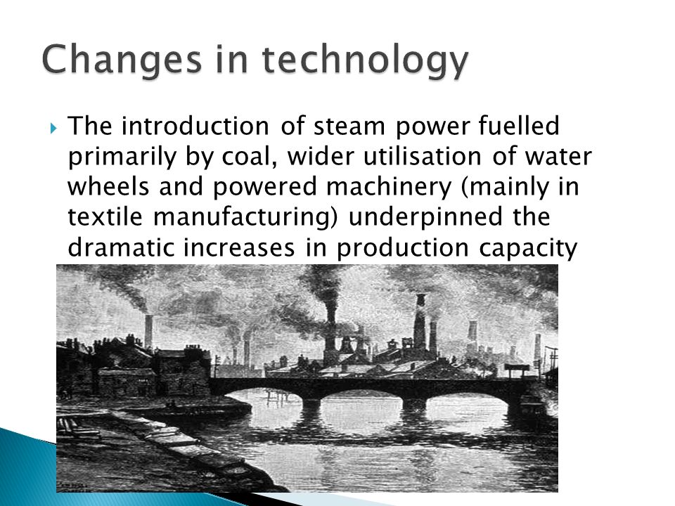  The introduction of steam power fuelled primarily by coal, wider utilisation of water wheels and powered machinery (mainly in textile manufacturing) underpinned the dramatic increases in production capacity