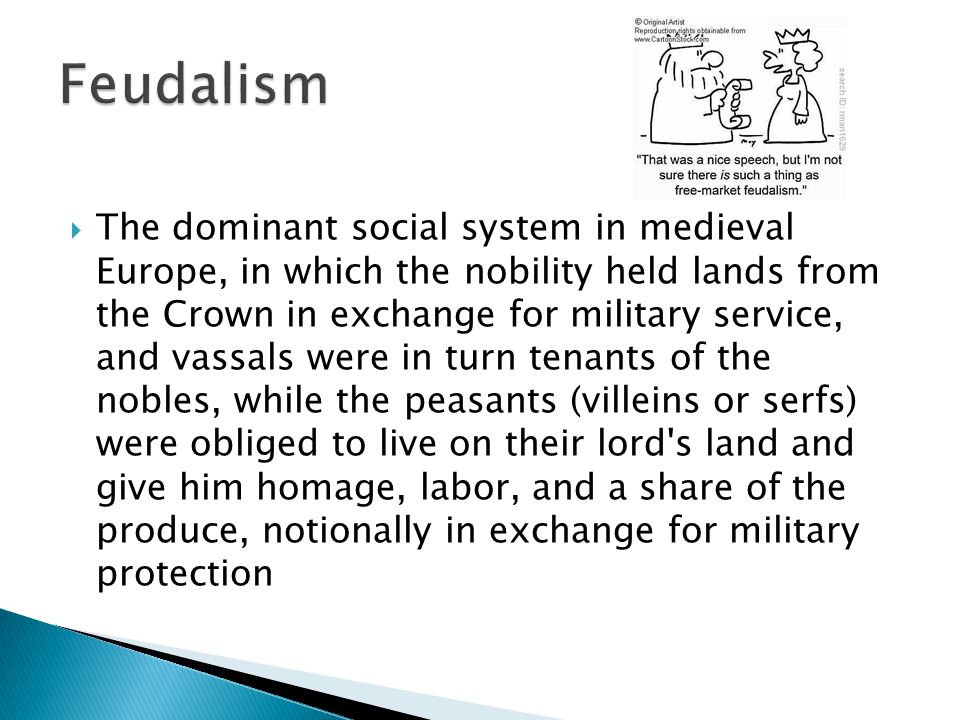  The dominant social system in medieval Europe, in which the nobility held lands from the Crown in exchange for military service, and vassals were in turn tenants of the nobles, while the peasants (villeins or serfs) were obliged to live on their lord s land and give him homage, labor, and a share of the produce, notionally in exchange for military protection
