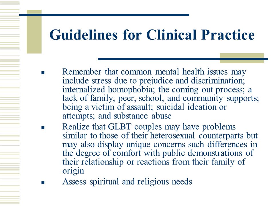 Guidelines for Clinical Practice Remember that common mental health issues may include stress due to prejudice and discrimination; internalized homophobia; the coming out process; a lack of family, peer, school, and community supports; being a victim of assault; suicidal ideation or attempts; and substance abuse Realize that GLBT couples may have problems similar to those of their heterosexual counterparts but may also display unique concerns such differences in the degree of comfort with public demonstrations of their relationship or reactions from their family of origin Assess spiritual and religious needs