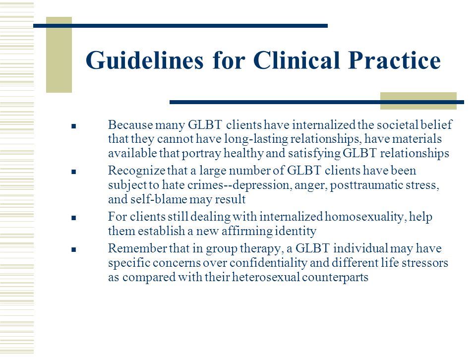 Guidelines for Clinical Practice Because many GLBT clients have internalized the societal belief that they cannot have long-lasting relationships, have materials available that portray healthy and satisfying GLBT relationships Recognize that a large number of GLBT clients have been subject to hate crimes--depression, anger, posttraumatic stress, and self-blame may result For clients still dealing with internalized homosexuality, help them establish a new affirming identity Remember that in group therapy, a GLBT individual may have specific concerns over confidentiality and different life stressors as compared with their heterosexual counterparts