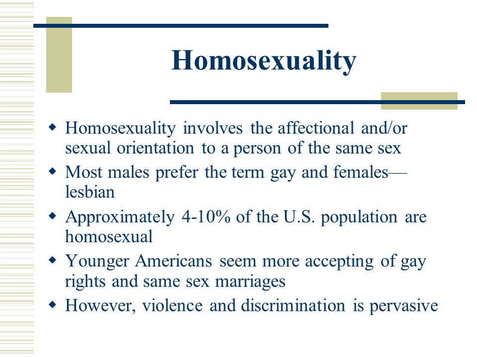Homosexuality  Homosexuality involves the affectional and/or sexual orientation to a person of the same sex  Most males prefer the term gay and females— lesbian  Approximately 4-10% of the U.S.