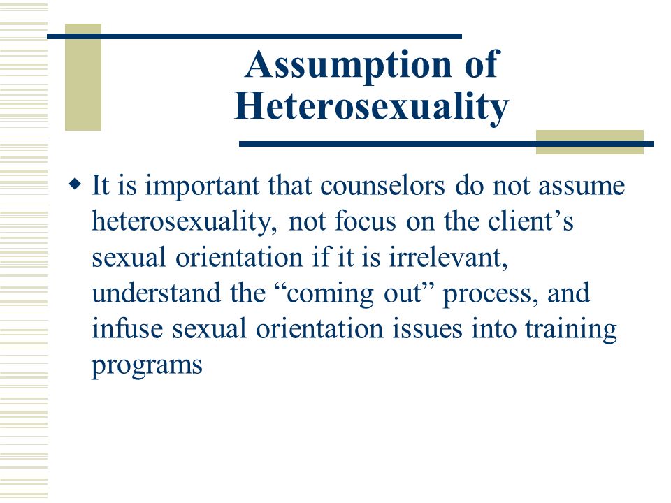 Assumption of Heterosexuality  It is important that counselors do not assume heterosexuality, not focus on the client’s sexual orientation if it is irrelevant, understand the coming out process, and infuse sexual orientation issues into training programs