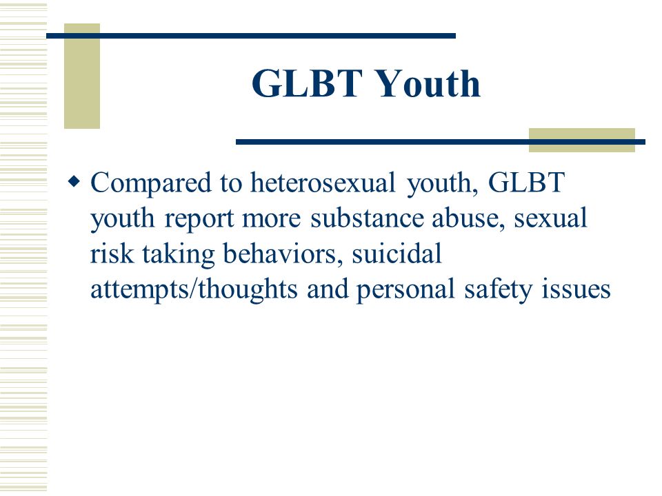 GLBT Youth  Compared to heterosexual youth, GLBT youth report more substance abuse, sexual risk taking behaviors, suicidal attempts/thoughts and personal safety issues