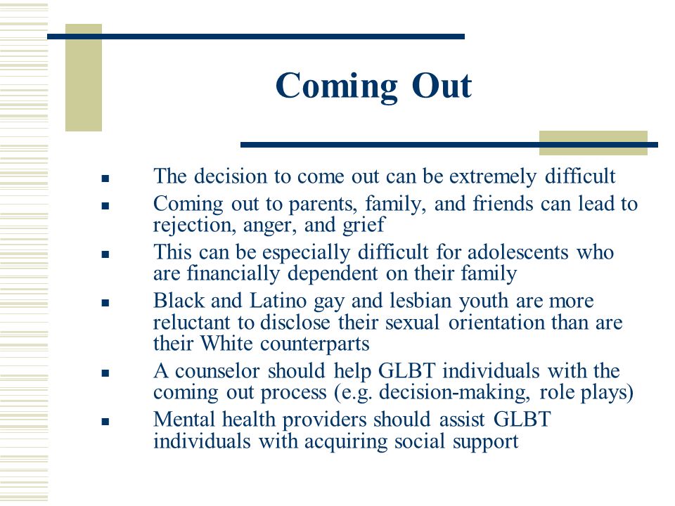 Coming Out The decision to come out can be extremely difficult Coming out to parents, family, and friends can lead to rejection, anger, and grief This can be especially difficult for adolescents who are financially dependent on their family Black and Latino gay and lesbian youth are more reluctant to disclose their sexual orientation than are their White counterparts A counselor should help GLBT individuals with the coming out process (e.g.
