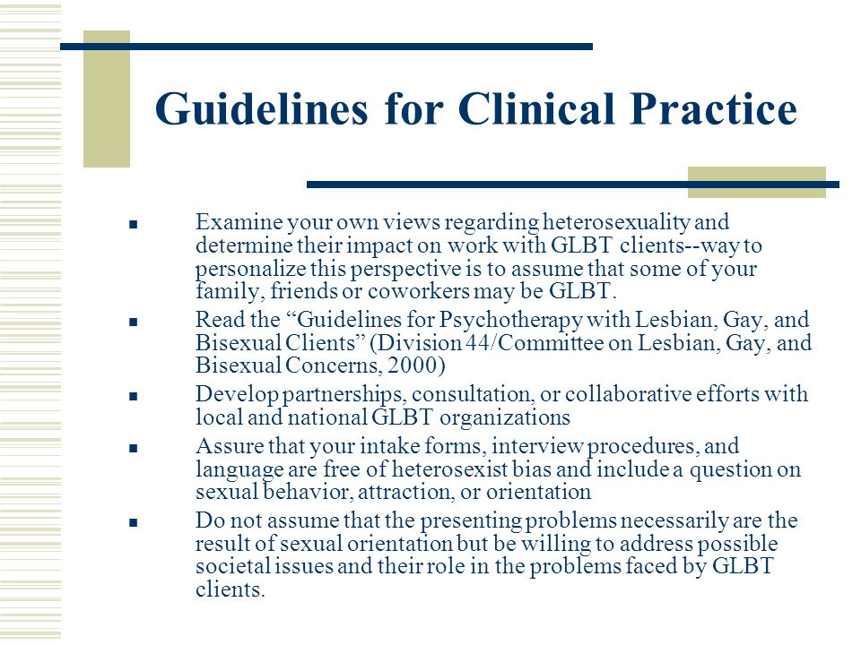 Guidelines for Clinical Practice Examine your own views regarding heterosexuality and determine their impact on work with GLBT clients--way to personalize this perspective is to assume that some of your family, friends or coworkers may be GLBT.