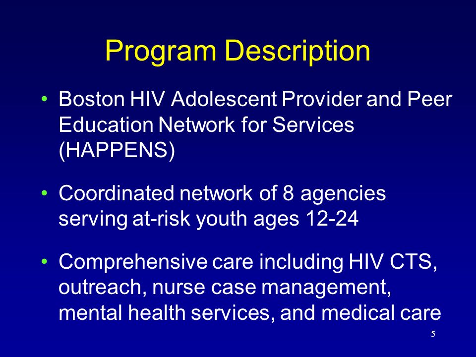5 Program Description Boston HIV Adolescent Provider and Peer Education Network for Services (HAPPENS) Coordinated network of 8 agencies serving at-risk youth ages Comprehensive care including HIV CTS, outreach, nurse case management, mental health services, and medical care