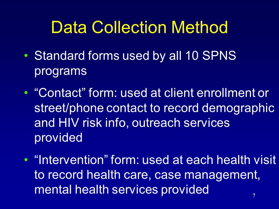 7 Data Collection Method Standard forms used by all 10 SPNS programs Contact form: used at client enrollment or street/phone contact to record demographic and HIV risk info, outreach services provided Intervention form: used at each health visit to record health care, case management, mental health services provided