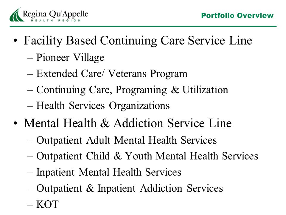 Portfolio Overview Facility Based Continuing Care Service Line –Pioneer Village –Extended Care/ Veterans Program –Continuing Care, Programing & Utilization –Health Services Organizations Mental Health & Addiction Service Line –Outpatient Adult Mental Health Services –Outpatient Child & Youth Mental Health Services –Inpatient Mental Health Services –Outpatient & Inpatient Addiction Services –KOT