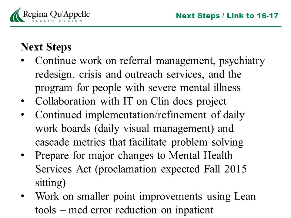Next Steps / Link to Next Steps Continue work on referral management, psychiatry redesign, crisis and outreach services, and the program for people with severe mental illness Collaboration with IT on Clin docs project Continued implementation/refinement of daily work boards (daily visual management) and cascade metrics that facilitate problem solving Prepare for major changes to Mental Health Services Act (proclamation expected Fall 2015 sitting) Work on smaller point improvements using Lean tools – med error reduction on inpatient