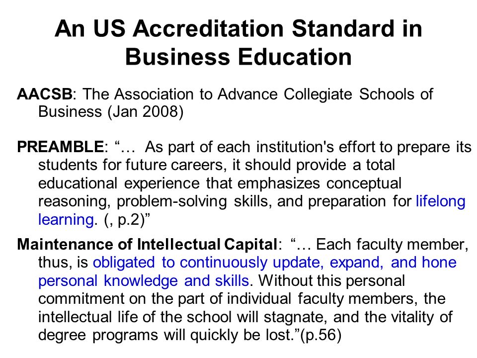 An US Accreditation Standard in Business Education AACSB: The Association to Advance Collegiate Schools of Business (Jan 2008) PREAMBLE: … As part of each institution s effort to prepare its students for future careers, it should provide a total educational experience that emphasizes conceptual reasoning, problem-solving skills, and preparation for lifelong learning.