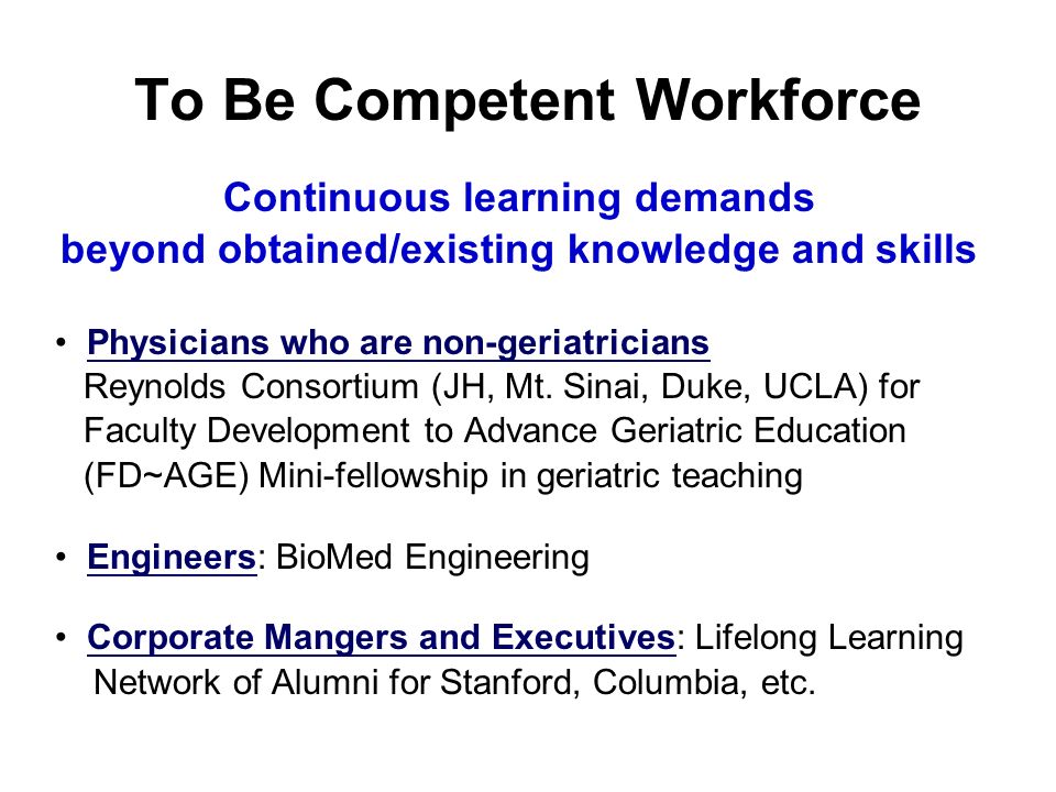 To Be Competent Workforce Continuous learning demands beyond obtained/existing knowledge and skills Physicians who are non-geriatricians Reynolds Consortium (JH, Mt.