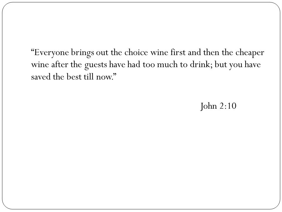 Everyone brings out the choice wine first and then the cheaper wine after the guests have had too much to drink; but you have saved the best till now. John 2:10