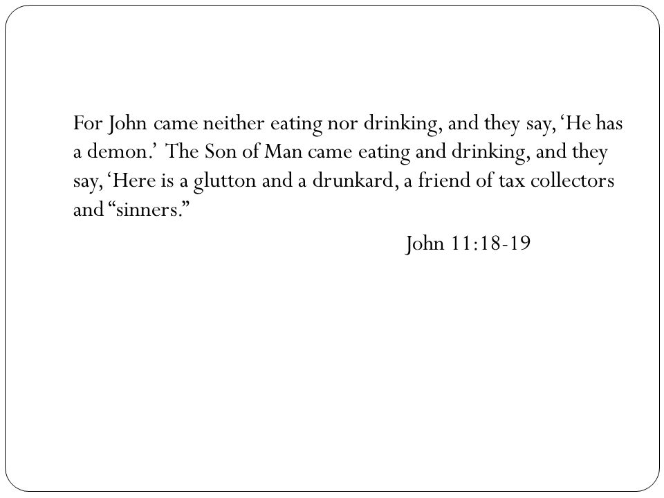 For John came neither eating nor drinking, and they say, ‘He has a demon.’ The Son of Man came eating and drinking, and they say, ‘Here is a glutton and a drunkard, a friend of tax collectors and sinners. John 11:18-19