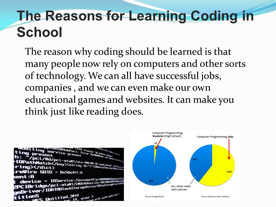 The Reasons for Learning Coding in School The reason why coding should be learned is that many people now rely on computers and other sorts of technology.