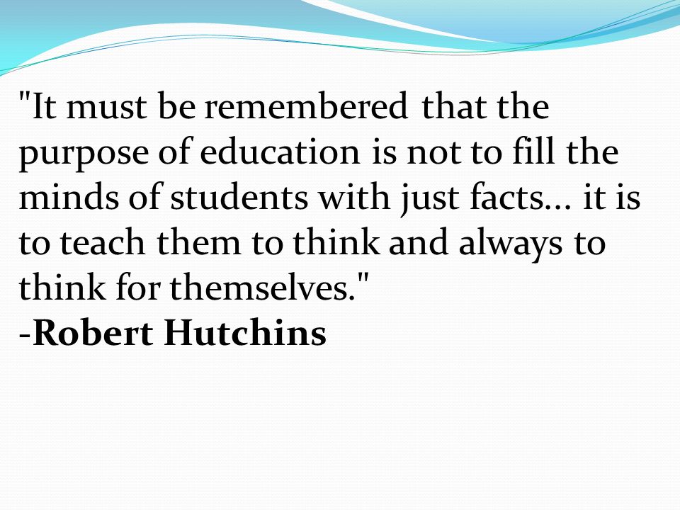 It must be remembered that the purpose of education is not to fill the minds of students with just facts...