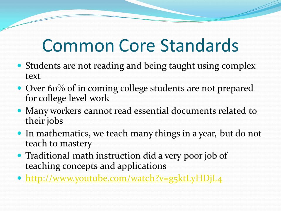 Common Core Standards Students are not reading and being taught using complex text Over 60% of in coming college students are not prepared for college level work Many workers cannot read essential documents related to their jobs In mathematics, we teach many things in a year, but do not teach to mastery Traditional math instruction did a very poor job of teaching concepts and applications   v=g5ktLyHDjL4