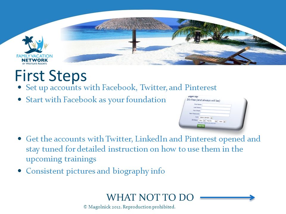 First Steps Set up accounts with Facebook, Twitter, and Pinterest Start with Facebook as your foundation Get the accounts with Twitter, LinkedIn and Pinterest opened and stay tuned for detailed instruction on how to use them in the upcoming trainings Consistent pictures and biography info WHAT NOT TO DO © Magolnick 2012.