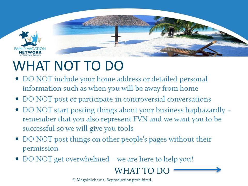 WHAT NOT TO DO DO NOT include your home address or detailed personal information such as when you will be away from home DO NOT post or participate in controversial conversations DO NOT start posting things about your business haphazardly – remember that you also represent FVN and we want you to be successful so we will give you tools DO NOT post things on other people’s pages without their permission DO NOT get overwhelmed – we are here to help you.