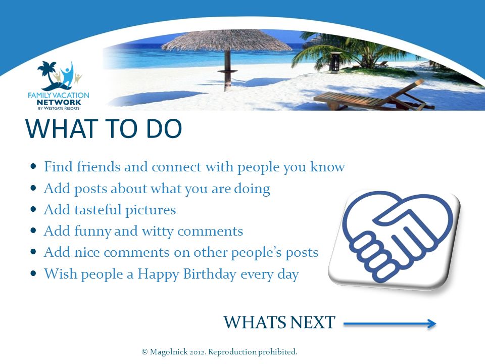 WHAT TO DO Find friends and connect with people you know Add posts about what you are doing Add tasteful pictures Add funny and witty comments Add nice comments on other people’s posts Wish people a Happy Birthday every day WHATS NEXT © Magolnick 2012.