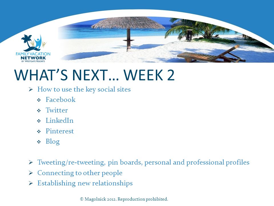 WHAT’S NEXT… WEEK 2  How to use the key social sites  Facebook  Twitter  LinkedIn  Pinterest  Blog  Tweeting/re-tweeting, pin boards, personal and professional profiles  Connecting to other people  Establishing new relationships © Magolnick 2012.