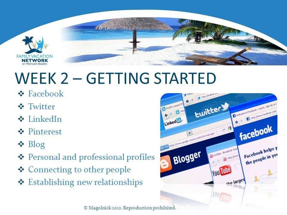 WEEK 2 – GETTING STARTED  Facebook  Twitter  LinkedIn  Pinterest  Blog  Personal and professional profiles  Connecting to other people  Establishing new relationships © Magolnick 2012.