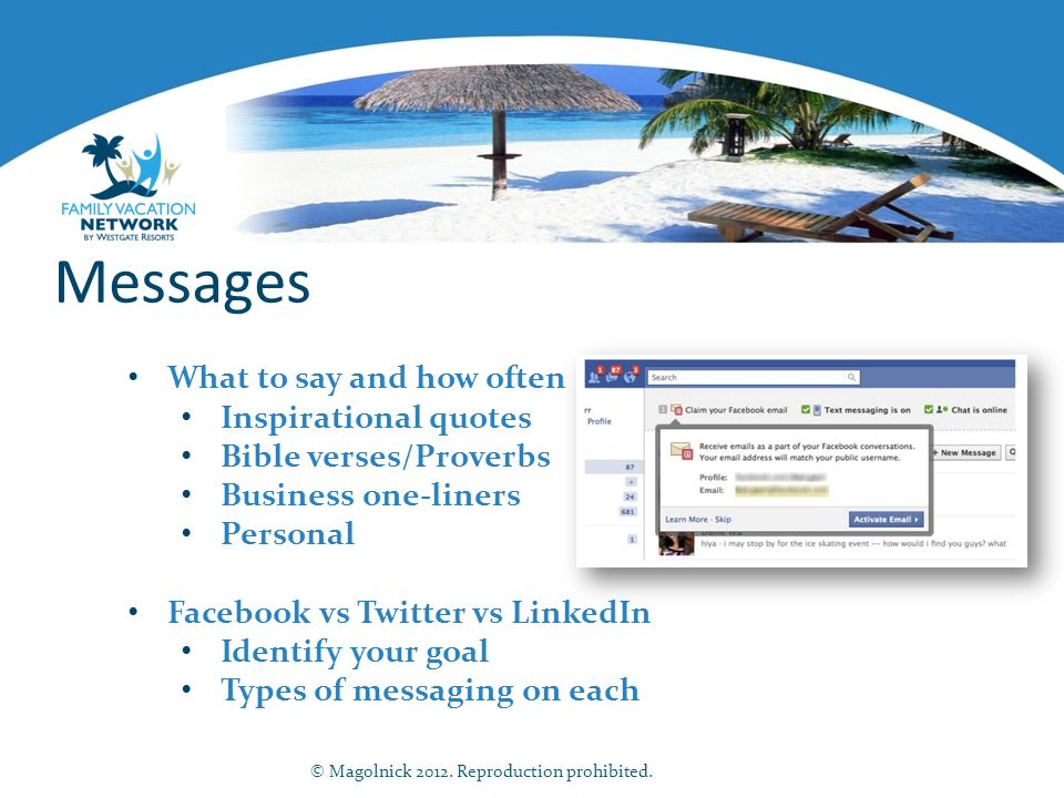 Messages What to say and how often Inspirational quotes Bible verses/Proverbs Business one-liners Personal Facebook vs Twitter vs LinkedIn Identify your goal Types of messaging on each © Magolnick 2012.