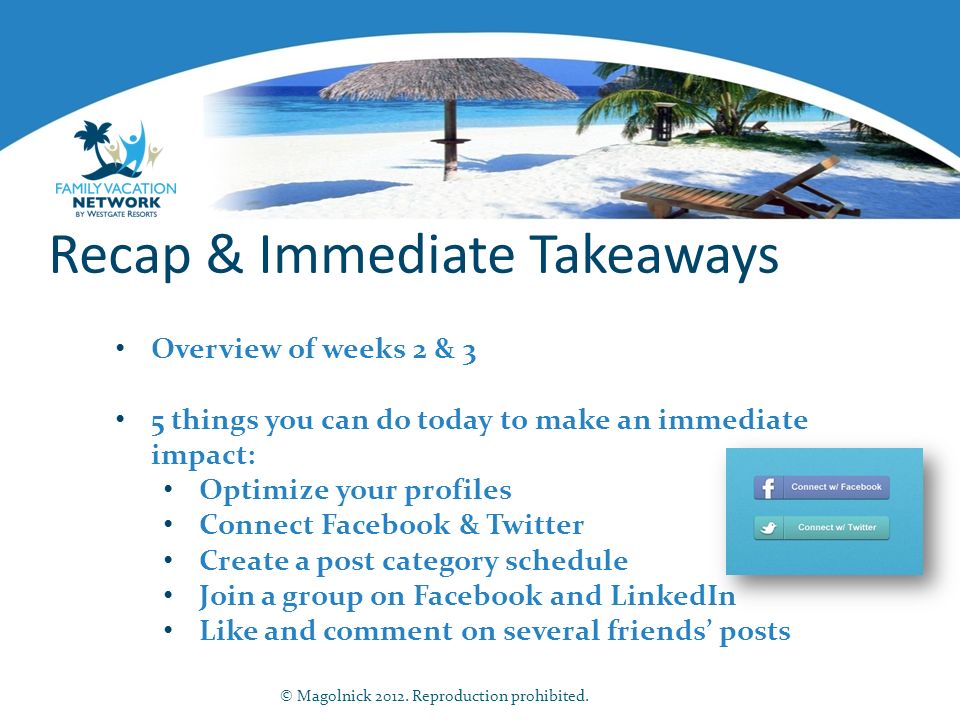 Recap & Immediate Takeaways Overview of weeks 2 & 3 5 things you can do today to make an immediate impact: Optimize your profiles Connect Facebook & Twitter Create a post category schedule Join a group on Facebook and LinkedIn Like and comment on several friends’ posts © Magolnick 2012.